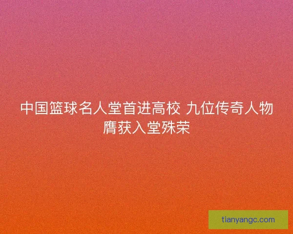 中国篮球名人堂首进高校 九位传奇人物膺获入堂殊荣