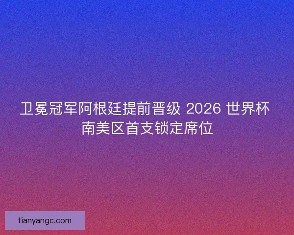卫冕冠军阿根廷提前晋级 2026 世界杯 南美区首支锁定席位