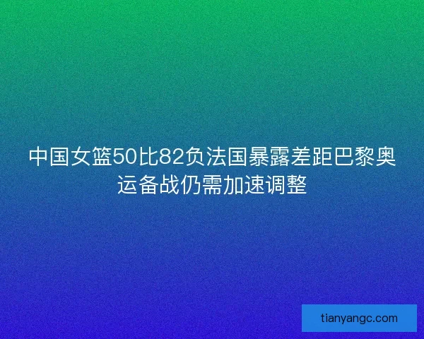 中国女篮50比82负法国暴露差距巴黎奥运备战仍需加速调整