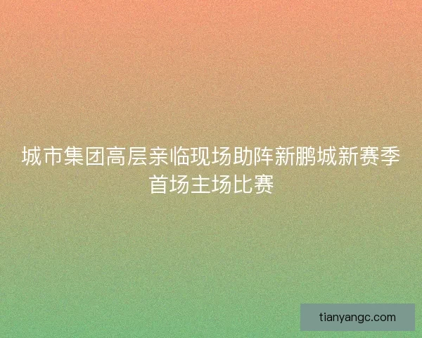 城市集团高层亲临现场助阵新鹏城新赛季首场主场比赛 城市集团高层亲临现场助阵新鹏城新赛季首场主场比赛