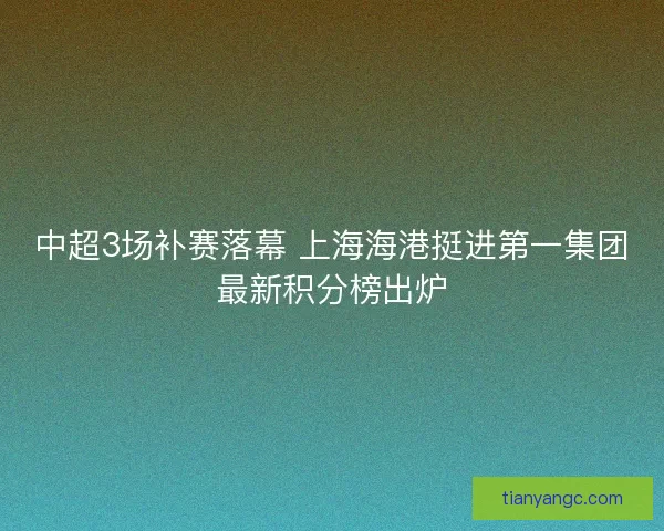 中超3场补赛落幕 上海海港挺进第一集团最新积分榜出炉