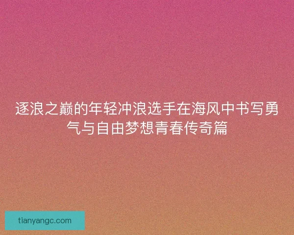 逐浪之巅的年轻冲浪选手在海风中书写勇气与自由梦想青春传奇篇