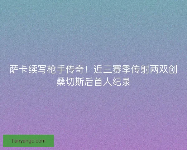 萨卡续写枪手传奇！近三赛季传射两双创桑切斯后首人纪录