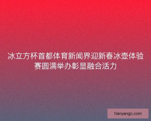 冰立方杯首都体育新闻界迎新春冰壶体验赛圆满举办彰显融合活力