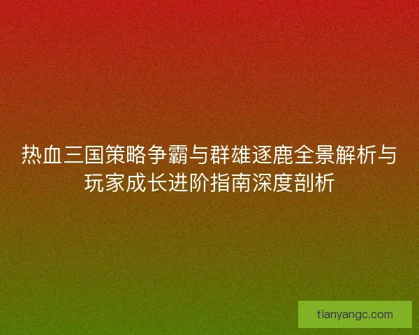 热血三国策略争霸与群雄逐鹿全景解析与玩家成长进阶指南深度剖析