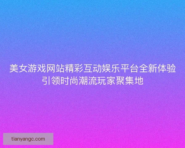 美女游戏网站精彩互动娱乐平台全新体验引领时尚潮流玩家聚集地
