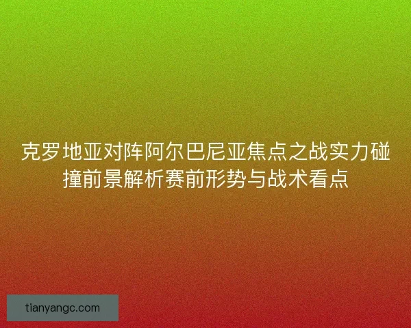 克罗地亚对阵阿尔巴尼亚焦点之战实力碰撞前景解析赛前形势与战术看点