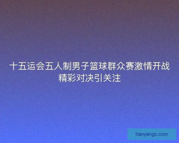 十五运会五人制男子篮球群众赛激情开战精彩对决引关注