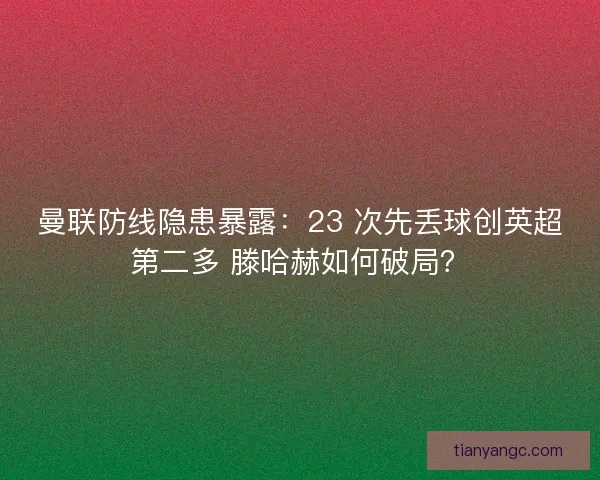 曼联防线隐患暴露：23 次先丢球创英超第二多 滕哈赫如何破局？