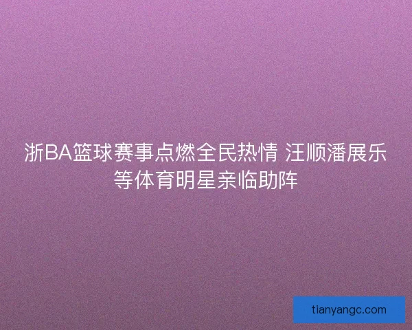 浙BA篮球赛事点燃全民热情 汪顺潘展乐等体育明星亲临助阵