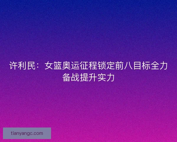 许利民：女篮奥运征程锁定前八目标全力备战提升实力