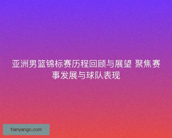 亚洲男篮锦标赛历程回顾与展望 聚焦赛事发展与球队表现 亚洲男篮锦标赛历程回顾与展望 聚焦赛事发展与球队表现