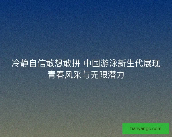 冷静自信敢想敢拼 中国游泳新生代展现青春风采与无限潜力