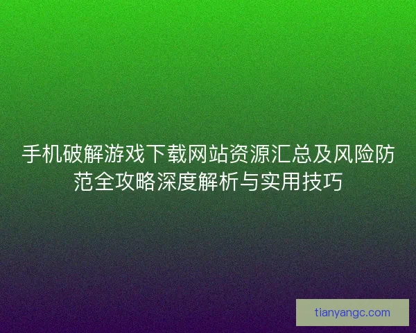 手机破解游戏下载网站资源汇总及风险防范全攻略深度解析与实用技巧