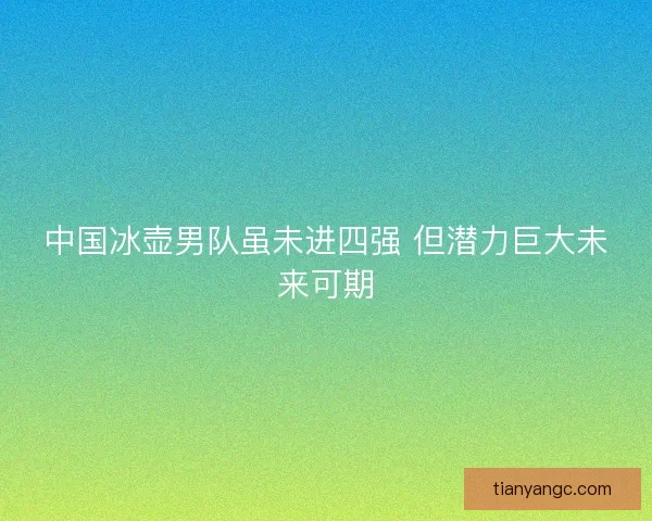 中国冰壶男队虽未进四强 但潜力巨大未来可期 中国冰壶男队虽未进四强 但潜力巨大未来可期