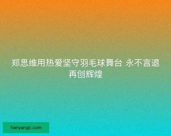 郑思维用热爱坚守羽毛球舞台 永不言退再创辉煌 郑思维用热爱坚守羽毛球舞台 永不言退再创辉煌