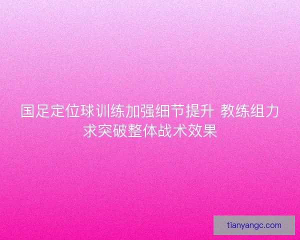 国足定位球训练加强细节提升 教练组力求突破整体战术效果