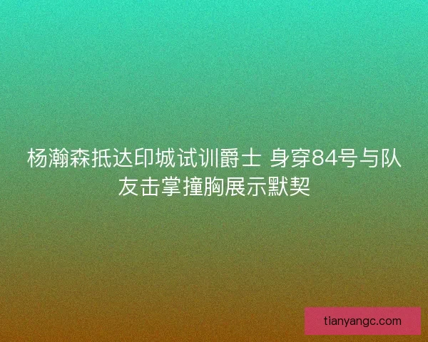 杨瀚森抵达印城试训爵士 身穿84号与队友击掌撞胸展示默契